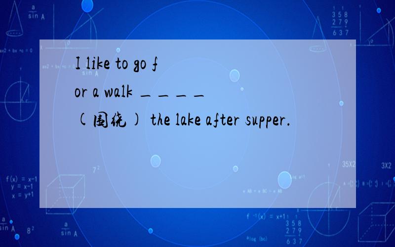 I like to go for a walk ____(围绕) the lake after supper.