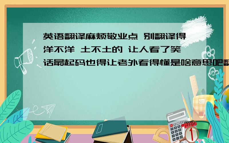 英语翻译麻烦敬业点 别翻译得洋不洋 土不土的 让人看了笑话最起码也得让老外看得懂是啥意思吧翻译得好的我会追加的 麻烦各位才子佳人了