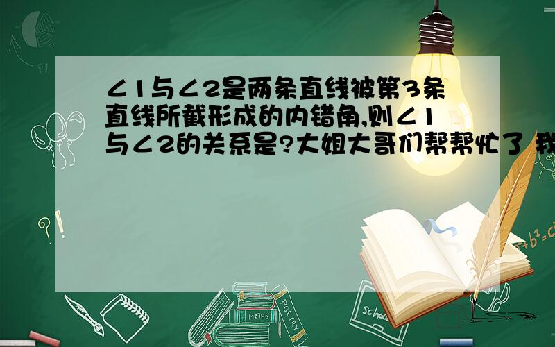 ∠1与∠2是两条直线被第3条直线所截形成的内错角,则∠1与∠2的关系是?大姐大哥们帮帮忙了 我将非常感