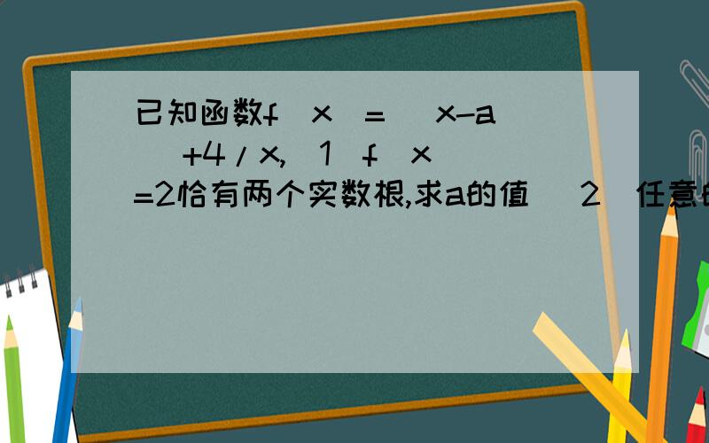 已知函数f(x)= |x-a |+4/x,（1）f(x)=2恰有两个实数根,求a的值 （2）任意的x都有f(x)≥1恒成立,求a的范