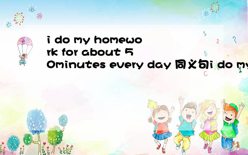 i do my homework for about 50minutes every day 同义句i do my homework —— ——an hour a dayit takes me half an hour to finish reading the interesting story—— ——reading the interesting story takes me half an hour