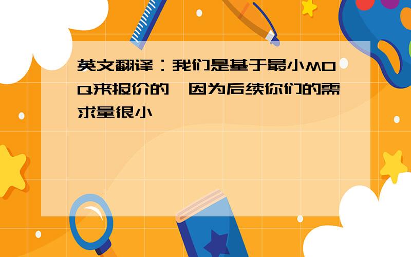 英文翻译：我们是基于最小MOQ来报价的,因为后续你们的需求量很小