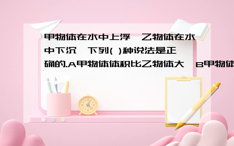 甲物体在水中上浮,乙物体在水中下沉,下列( )种说法是正确的.A甲物体体积比乙物体大  B甲物体受到的浮力比乙物体大  C甲物体的重量比同体积的水轻,而乙物体的重量比同体积水重