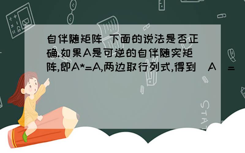 自伴随矩阵 下面的说法是否正确.如果A是可逆的自伴随实矩阵,即A*=A,两边取行列式,得到|A|=| A*|=|A|n-1,因为A可逆,所以|A|≠0,同除以|A|,得到|A|n-2=1如果阶数n为大于等于3的奇数,那么只能是|A|=1,也