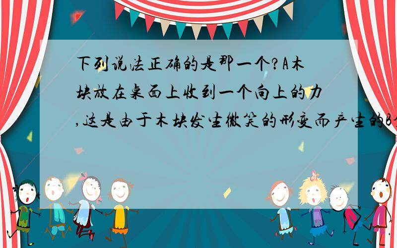 下列说法正确的是那一个?A木块放在桌面上收到一个向上的力,这是由于木块发生微笑的形变而产生的B拿一根细竹竿拨动水中的木头,木头收到竹竿对它的弹力,是由于木头发生形变而产生的C绳