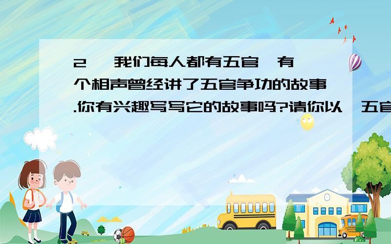 2、 我们每人都有五官,有一个相声曾经讲了五官争功的故事.你有兴趣写写它的故事吗?请你以《五官的——如题