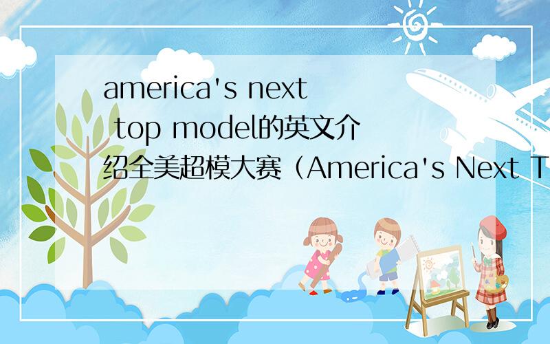 america's next top model的英文介绍全美超模大赛（America's Next Top Model ,简称ANTM）是一个给参赛者争夺模特儿及化妆品合约的美国真人秀,由知名模特儿泰雅·宾丝（Tyra Banks）任主持及监制选出新一