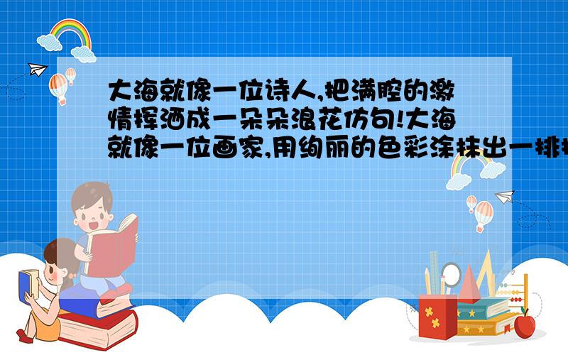 大海就像一位诗人,把满腔的激情挥洒成一朵朵浪花仿句!大海就像一位画家,用绚丽的色彩涂抹出一排排浪涛.大海就像一个婴儿,把清晰的呼吸吐成一片片的蓝色.大海就像一位隐士,把无尽的深