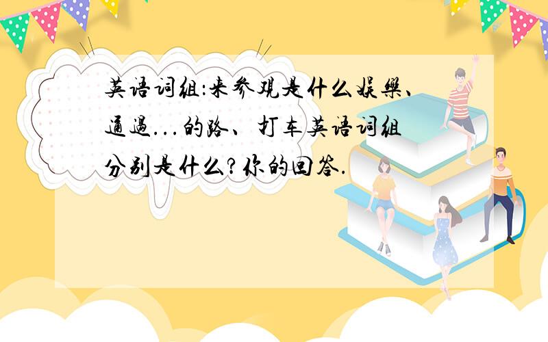 英语词组：来参观是什么娱乐、通过...的路、打车英语词组分别是什么?你的回答.