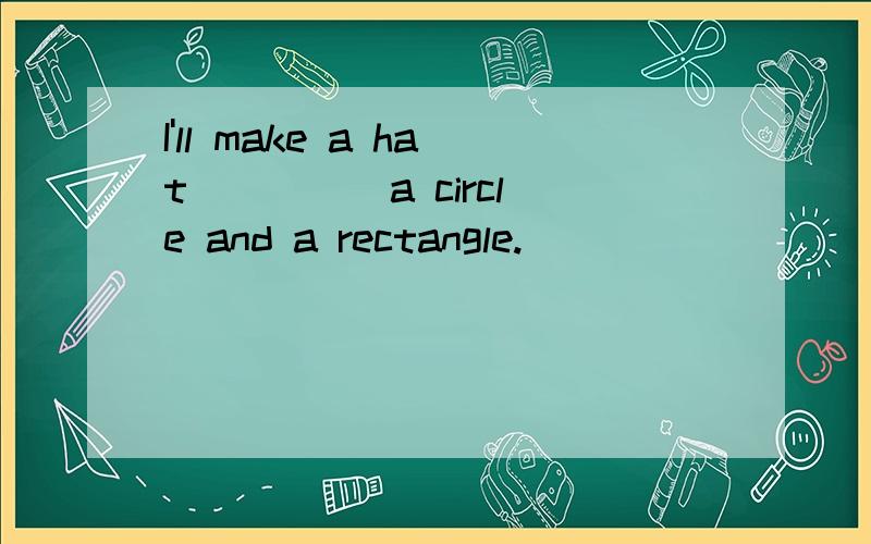 I'll make a hat ____ a circle and a rectangle.