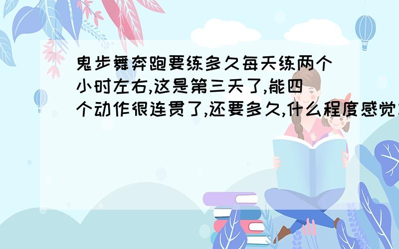 鬼步舞奔跑要练多久每天练两个小时左右,这是第三天了,能四个动作很连贯了,还要多久,什么程度感觉才可以练别的了.说详细点最好 ,