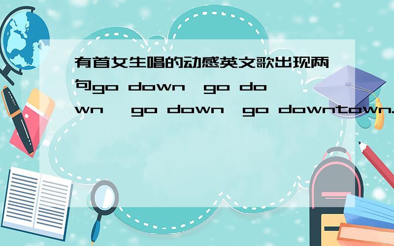 有首女生唱的动感英文歌出现两句go down,go down ,go down,go downtown.cos i wanna take you downtown如上 求歌名这句话是用很性感的RAP说的