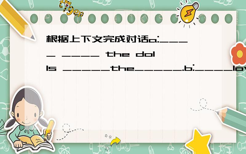 根据上下文完成对话a:____ ____ the dolls _____the_____.b:____lovdyl are _____ _____?a:no,they're_______,mine.mine________in my bag.b:_____are they?a:i think they're faflg min's.b:____fang min?a:maybe she's in the classroom.ab:fang min ,come__