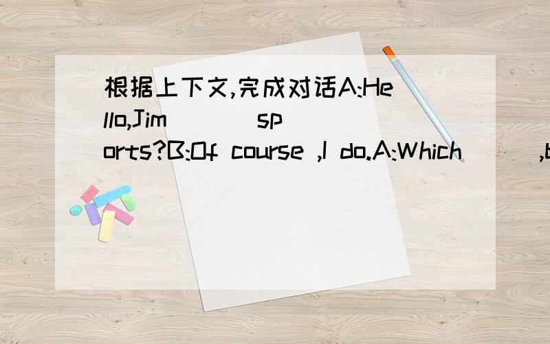 根据上下文,完成对话A:Hello,Jim ( ) sports?B:Of course ,I do.A:Which ( ),basketball ,football or ping-pong?B:I like basketball because I'm the tallest in my class.A:What else ( B:I like swimming better.A:Do ( B:Yes,I feel healthier.A:What ( B