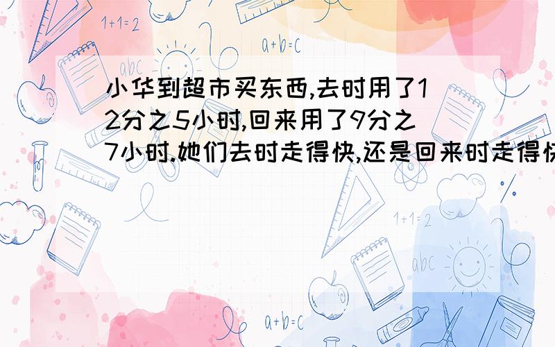 小华到超市买东西,去时用了12分之5小时,回来用了9分之7小时.她们去时走得快,还是回来时走得快?