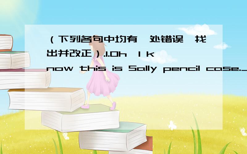 （下列各句中均有一处错误,找出并改正）.1.Oh,I know this is Sally pencil case.____________ .2.Tom and Jake’s uncles are music teachers.____________ 3.Are you a art teacher?___________ 4.Tina’s sister is ten year old.___________ 5.