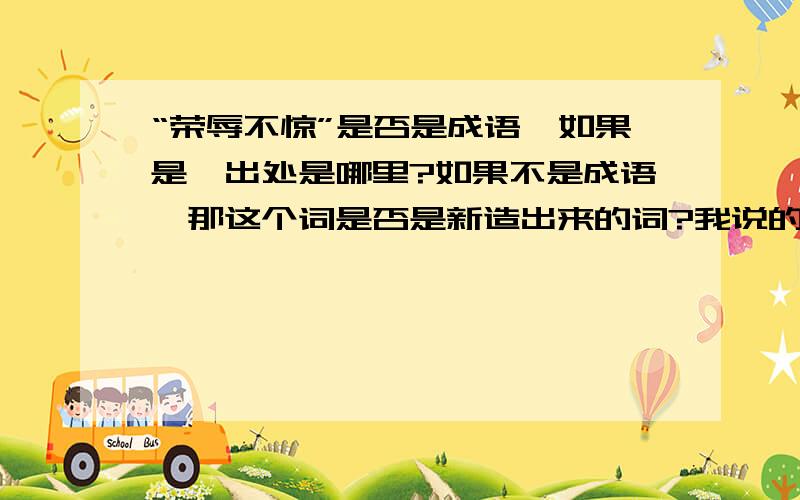 “荣辱不惊”是否是成语,如果是,出处是哪里?如果不是成语,那这个词是否是新造出来的词?我说的是“荣辱不惊”,不是“宠辱不惊”!