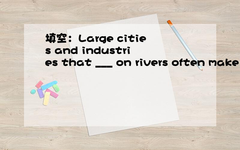 填空：Large cities and industries that ___ on rivers often make problems