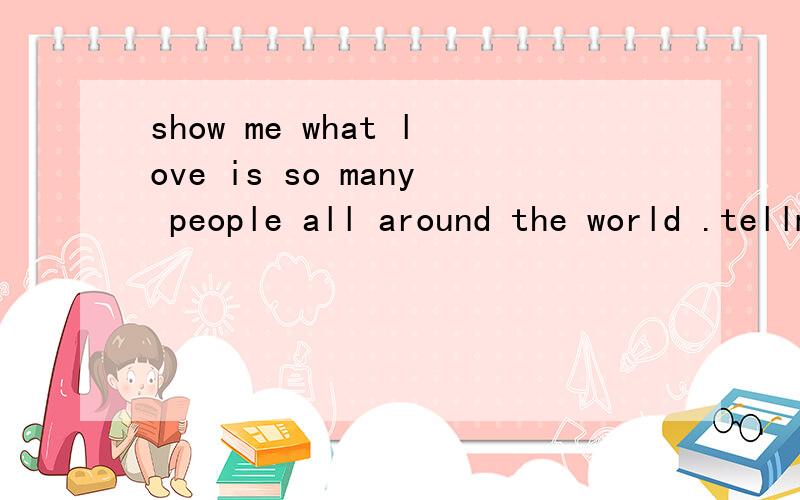 show me what love is so many people all around the world .tellme where do i find someone like you boy?