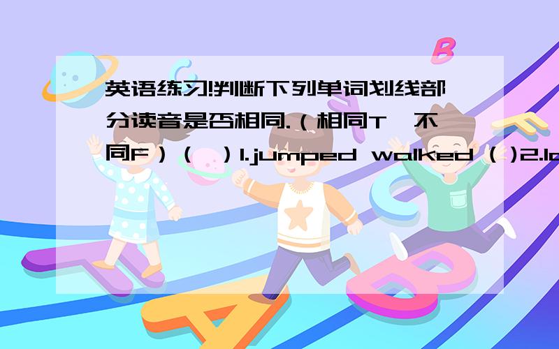 英语练习!判断下列单词划线部分读音是否相同.（相同T,不同F）（ ）1.jumped walked ( )2.last fast( ) 3.about could ( )4.animal dad( ) 5.week feet ( )6.who what( ) 7.date ago ( )8.excited excuse( )9.speak idea ( )10.those mouth