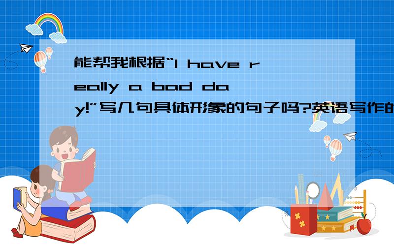 能帮我根据“I have really a bad day!”写几句具体形象的句子吗?英语写作的作业,用“I have really a bad day!”这句较为抽象的话,扩展成几句生动具体的句子!最好以学生的口吻说,而且要是能运用一