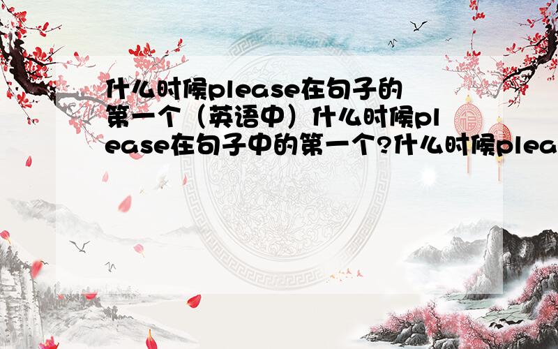 什么时候please在句子的第一个（英语中）什么时候please在句子中的第一个?什么时候please在句子中的最后一个?详细解释、、