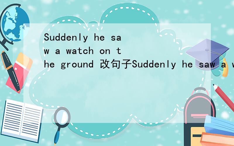 Suddenly he saw a watch on the ground 改句子Suddenly he saw a watch on the ground 保持原意.Suddenly a watch on the ground ___his ___.