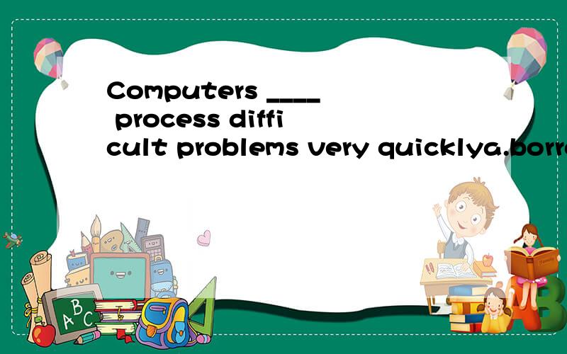Computers ____ process difficult problems very quicklya.borrowingb.lendingc.borrowd.to borrow