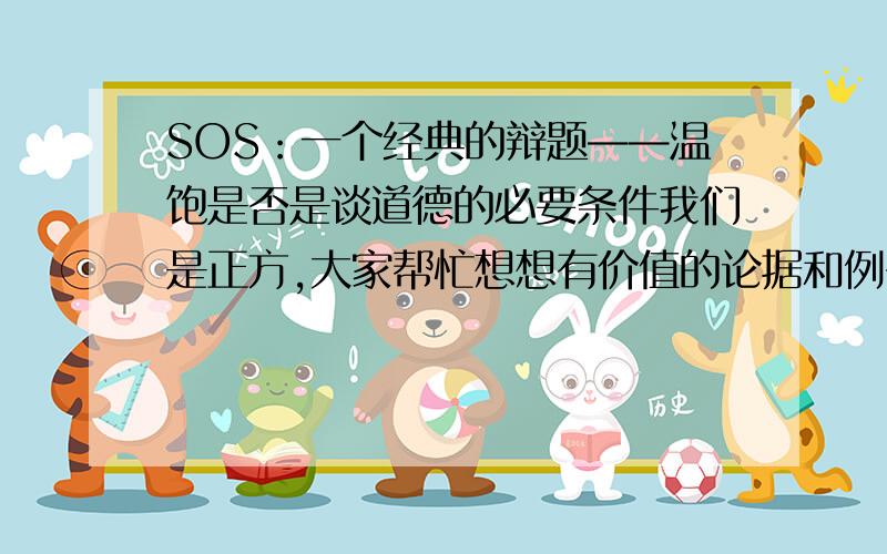 SOS：一个经典的辩题——温饱是否是谈道德的必要条件我们是正方,大家帮忙想想有价值的论据和例子!谢谢啦如果反方问：“不温饱的人就不谈道德吗?”怎么回答?