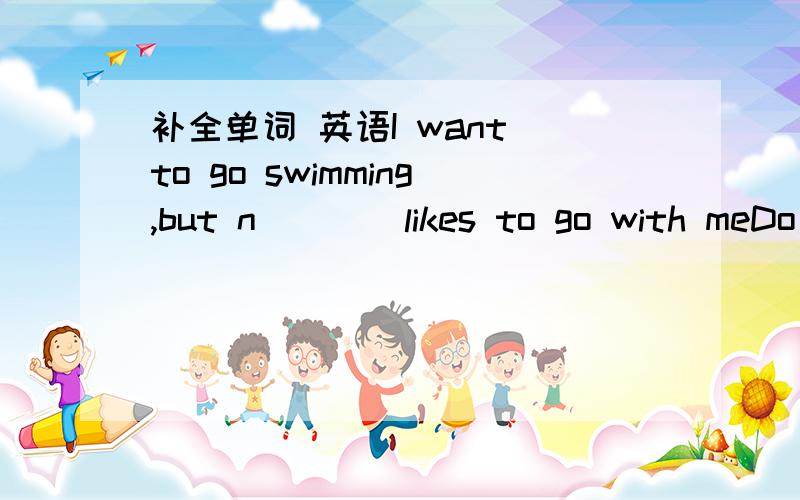 补全单词 英语I want to go swimming,but n____likes to go with meDo you r____my address?Do you know the boy w_____glasses?I t____I can help youI'm afraid you're a little h _______,you'd better go on a dietHis hair is very straight.It's not c_____