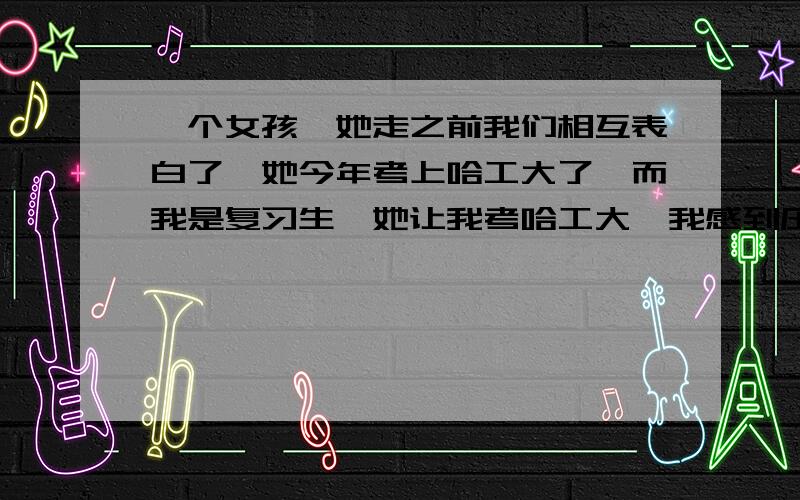 一个女孩,她走之前我们相互表白了,她今年考上哈工大了,而我是复习生,她让我考哈工大,我感到压力很大