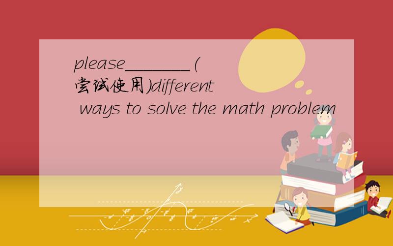 please_______(尝试使用)different ways to solve the math problem