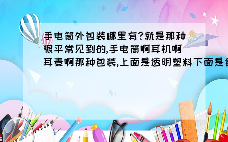 手电筒外包装哪里有?就是那种很平常见到的,手电筒啊耳机啊耳麦啊那种包装,上面是透明塑料下面是纸的,哪里能定做谢谢