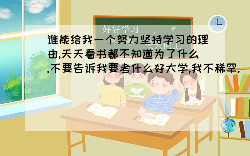 谁能给我一个努力坚持学习的理由,天天看书都不知道为了什么.不要告诉我要考什么好大学,我不稀罕.