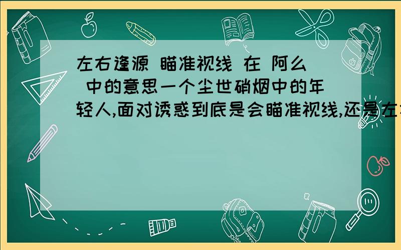 左右逢源 瞄准视线 在 阿么 中的意思一个尘世硝烟中的年轻人,面对诱惑到底是会瞄准视线,还是左右逢源呢,每个人心中都会有不一样的答案.