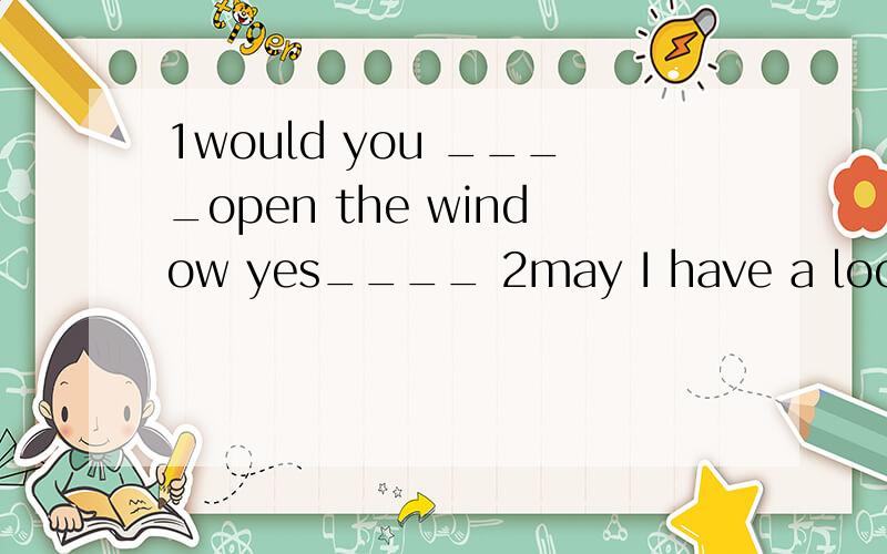 1would you ____open the window yes____ 2may I have a look at you gife?yes,but ___.don't___it.be careful ,drop ,of course ,piease