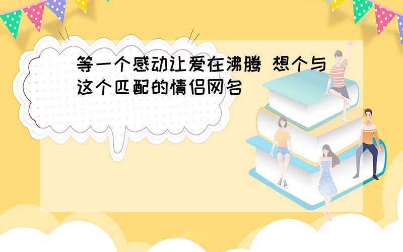 等一个感动让爱在沸腾 想个与这个匹配的情侣网名