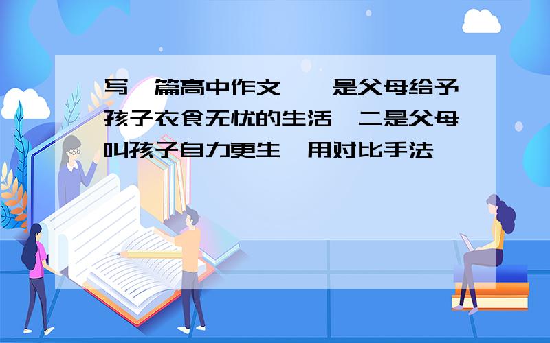 写一篇高中作文,一是父母给予孩子衣食无忧的生活,二是父母叫孩子自力更生,用对比手法