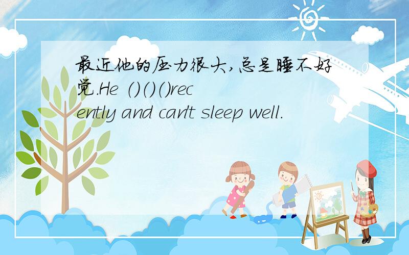 最近他的压力很大,总是睡不好觉.He （）（）（）recently and can't sleep well.