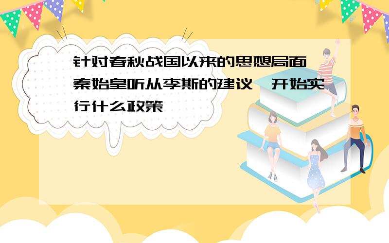 针对春秋战国以来的思想局面,秦始皇听从李斯的建议,开始实行什么政策