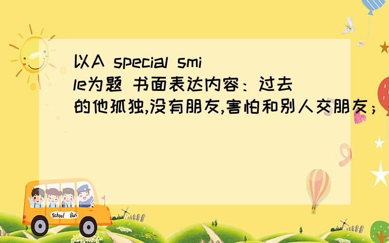 以A special smile为题 书面表达内容：过去的他孤独,没有朋友,害怕和别人交朋友；一天他同学的一个微笑改变了他的生活；他试着与同学交流；感悟……