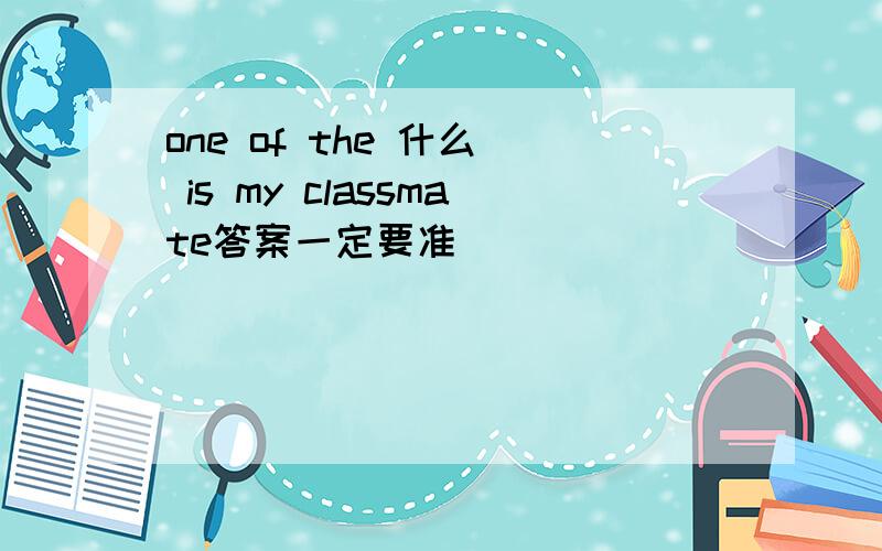 one of the 什么  is my classmate答案一定要准