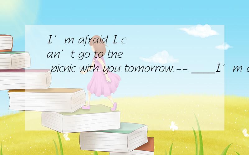 I’m afraid I can’t go to the picnic with you tomorrow.-- ____I’m afraid I can’t go to the picnic with you tomorrow.-- _________( What a shame!/ That’s all right./ Don’t mention it.)