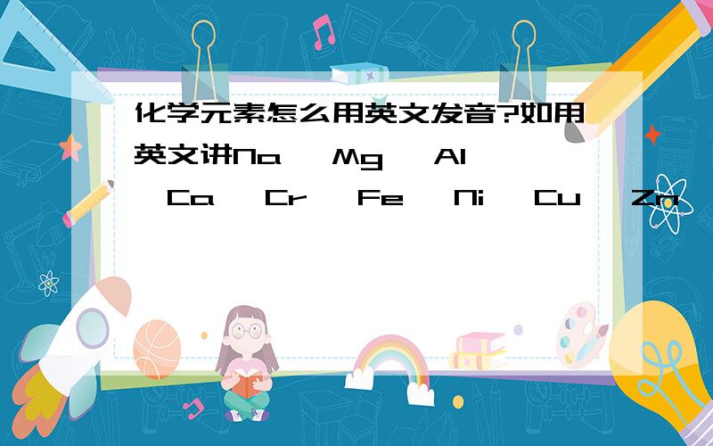 化学元素怎么用英文发音?如用英文讲Na ,Mg ,Al ,Ca ,Cr ,Fe ,Ni ,Cu ,Zn,Se ,Ag ,Sb ,pb ,Bi这些化学元素,应该怎么发音?不会是发N-A,NA; M-G,Mg吧……还是发拉丁音?英文强人们给个国际音标吧.