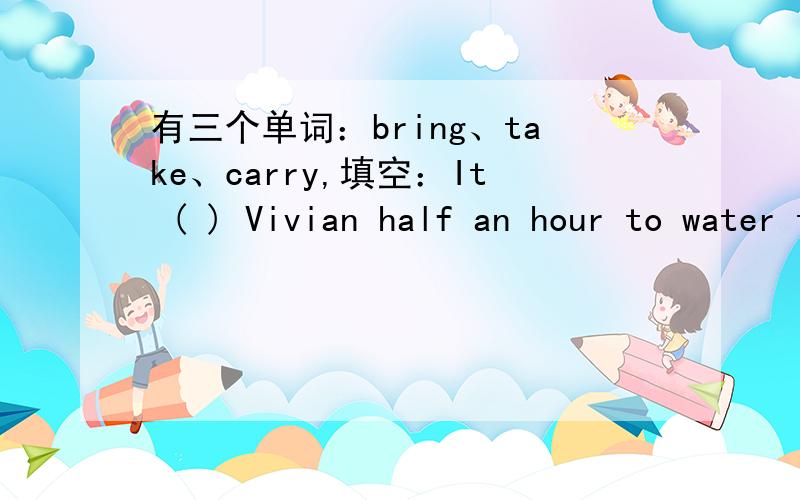 有三个单词：bring、take、carry,填空：It ( ) Vivian half an hour to water the flowers.三个单词中选一个填入