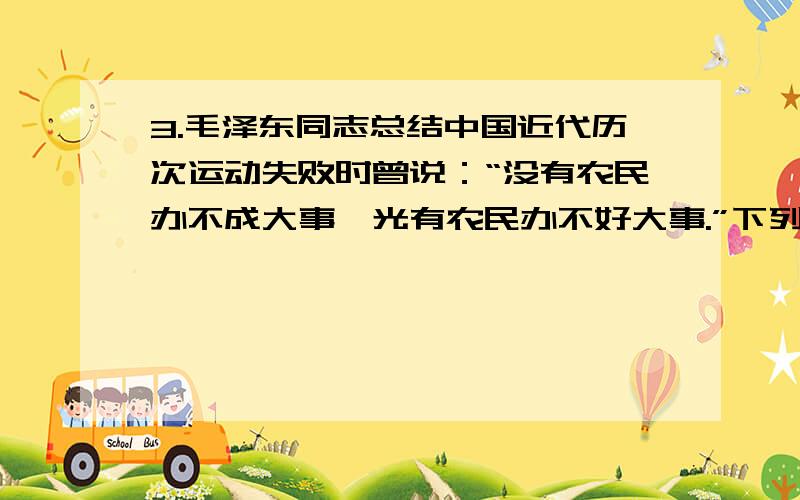 3.毛泽东同志总结中国近代历次运动失败时曾说：“没有农民办不成大事,光有农民办不好大事.”下列事件属于“光有农民办不好大事”的是()A.洋务运动 B.辛亥革命 C.戊戌变法 D.义和团运动