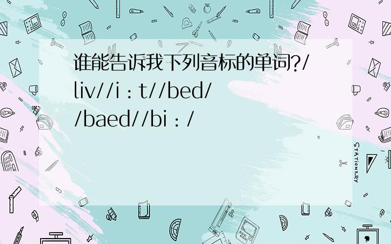 谁能告诉我下列音标的单词?/liv//i：t//bed//baed//bi：/