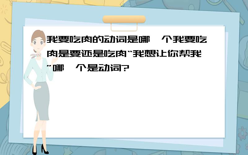 我要吃肉的动词是哪一个我要吃肉是要还是吃肉“我想让你帮我”哪一个是动词?