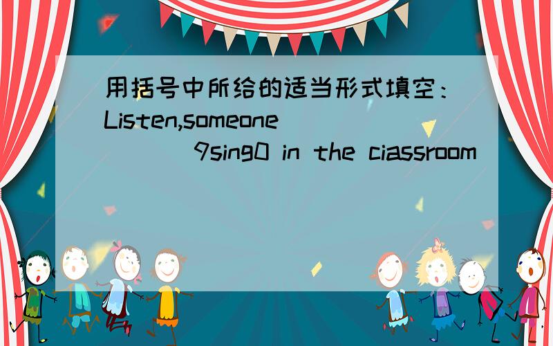 用括号中所给的适当形式填空：Listen,someone ___9sing0 in the ciassroom