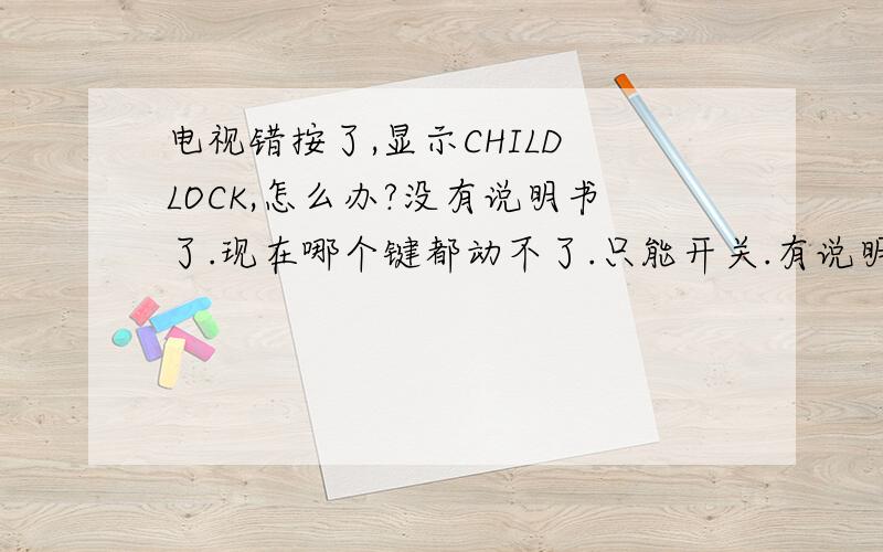 电视错按了,显示CHILD LOCK,怎么办?没有说明书了.现在哪个键都动不了.只能开关.有说明书的帮我看看大致怎么解.